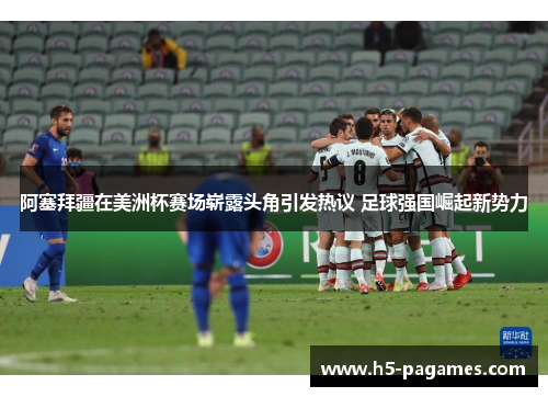 阿塞拜疆在美洲杯赛场崭露头角引发热议 足球强国崛起新势力